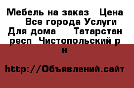 Мебель на заказ › Цена ­ 0 - Все города Услуги » Для дома   . Татарстан респ.,Чистопольский р-н